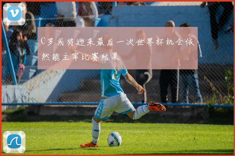 C罗或将迎来最后一次世界杯机会依然能主宰比赛结果