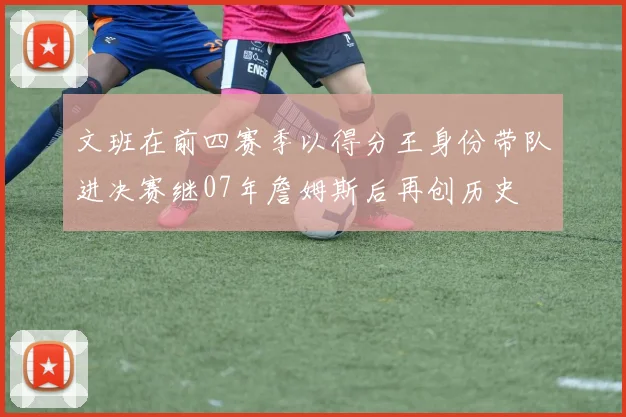 文班在前四赛季以得分王身份带队进决赛继07年詹姆斯后再创历史