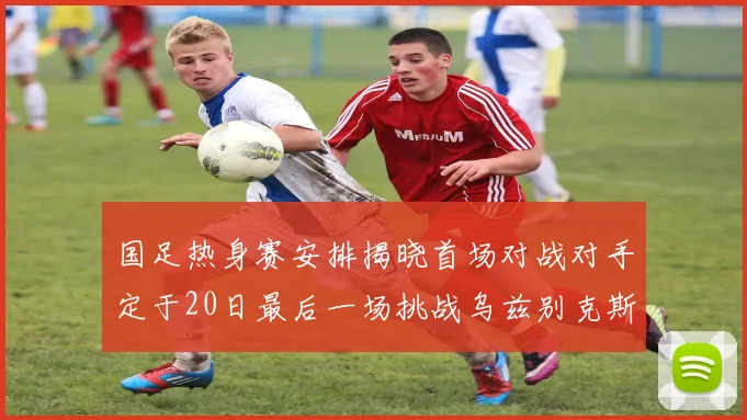 国足热身赛安排揭晓首场对战对手定于20日最后一场挑战乌兹别克斯坦