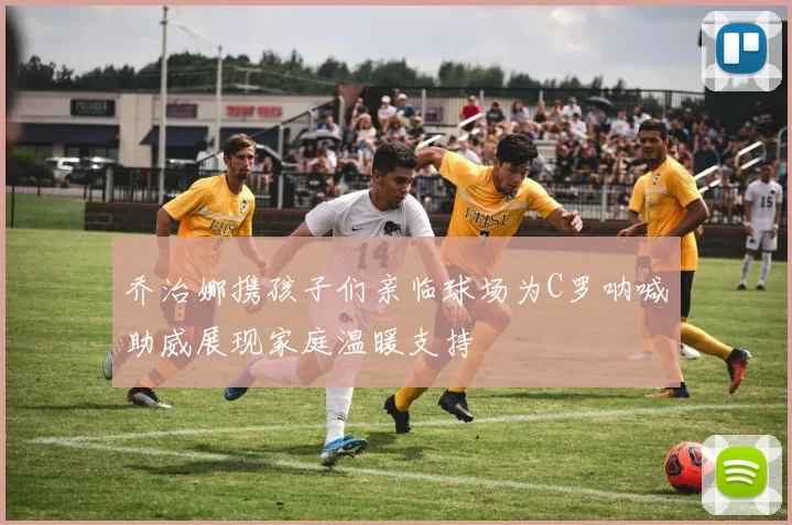 乔治娜携孩子们亲临球场为C罗呐喊助威展现家庭温暖支持