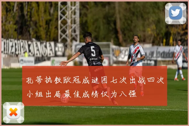孔蒂执教欧冠成谜团七次出战四次小组出局最佳成绩仅为八强