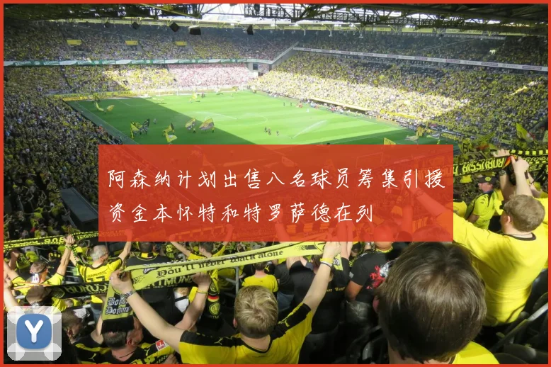 阿森纳计划出售八名球员筹集引援资金本怀特和特罗萨德在列