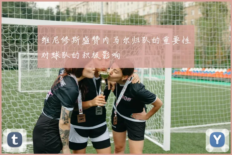 维尼修斯盛赞内马尔归队的重要性对球队的积极影响