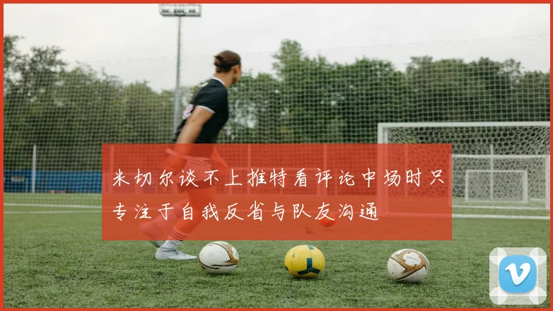 米切尔谈不上推特看评论中场时只专注于自我反省与队友沟通