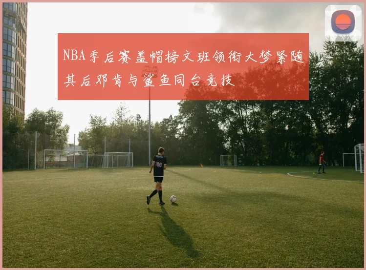 NBA季后赛盖帽榜文班领衔大梦紧随其后邓肯与鲨鱼同台竞技
