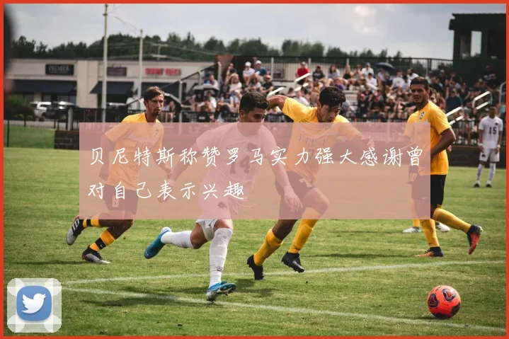 贝尼特斯称赞罗马实力强大感谢曾对自己表示兴趣