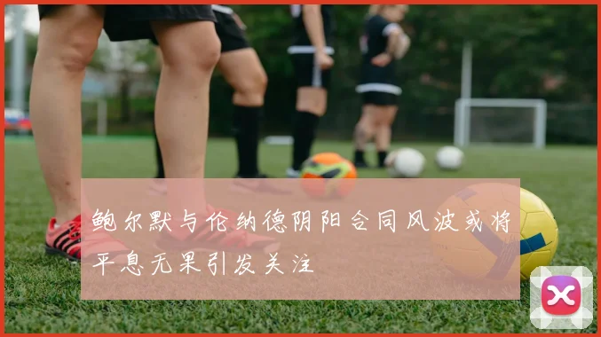 鲍尔默与伦纳德阴阳合同风波或将平息无果引发关注