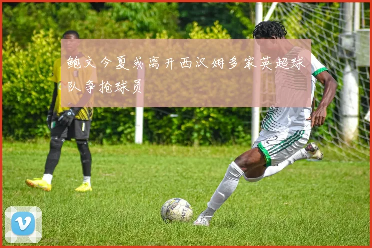 鲍文今夏或离开西汉姆多家英超球队争抢球员