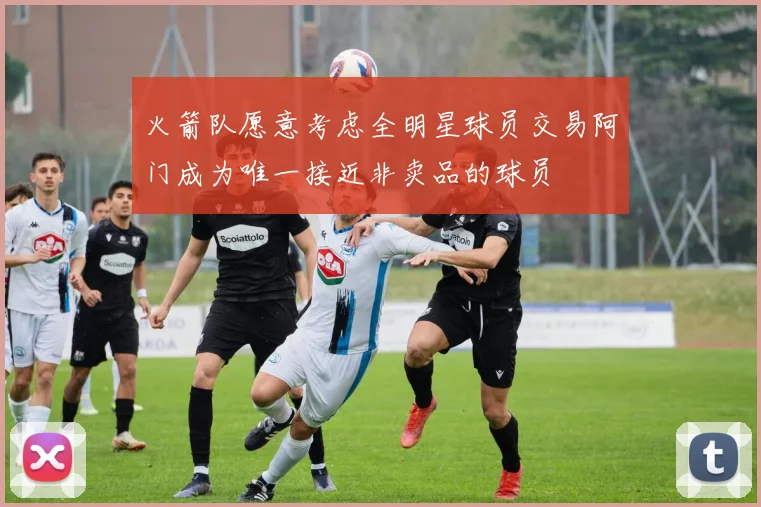 火箭队愿意考虑全明星球员交易阿门成为唯一接近非卖品的球员