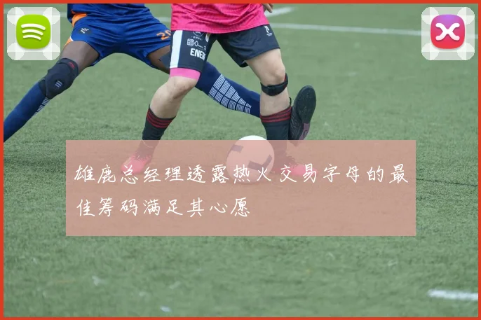 雄鹿总经理透露热火交易字母的最佳筹码满足其心愿