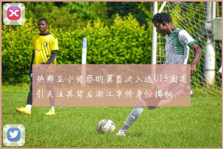 热那亚小将蔡昀翼首次入选U15国足引关注其背后浙江华侨身份揭秘