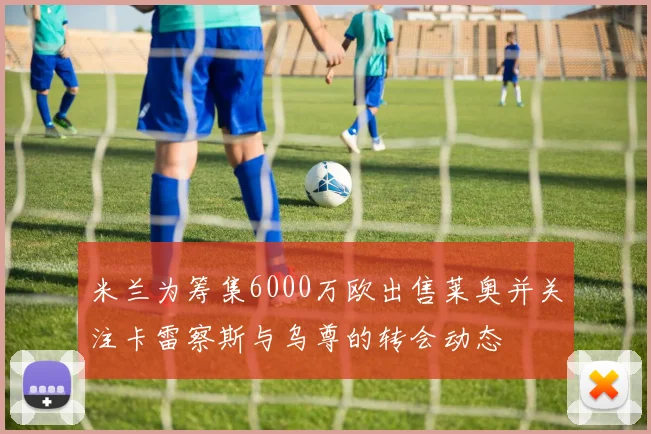 米兰为筹集6000万欧出售莱奥并关注卡雷察斯与乌尊的转会动态
