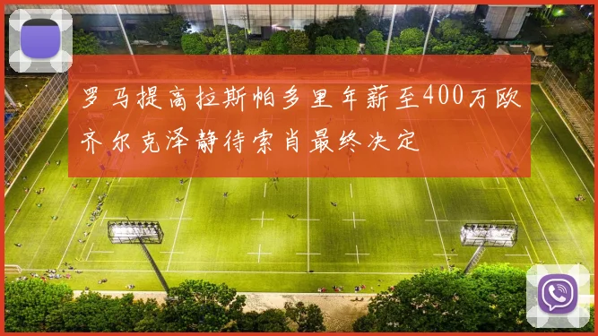 罗马提高拉斯帕多里年薪至400万欧齐尔克泽静待索肖最终决定