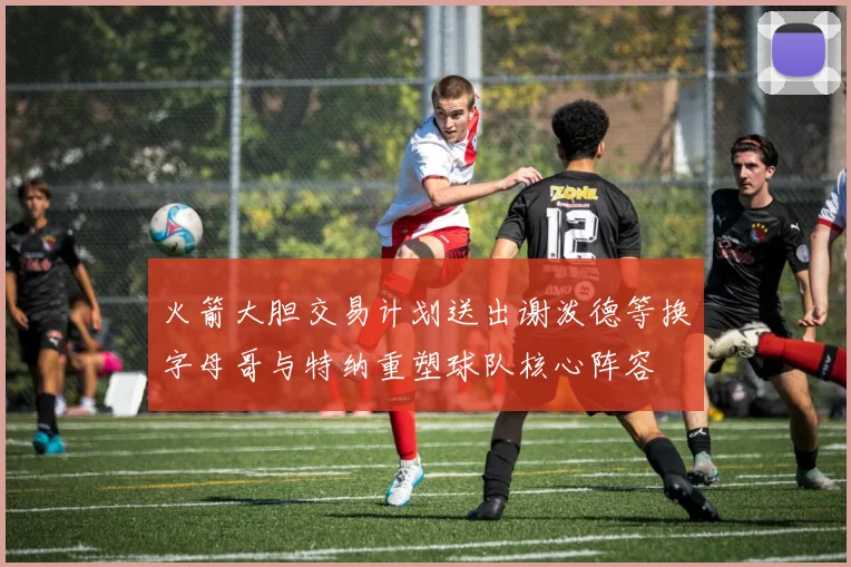 火箭大胆交易计划送出谢泼德等换字母哥与特纳重塑球队核心阵容