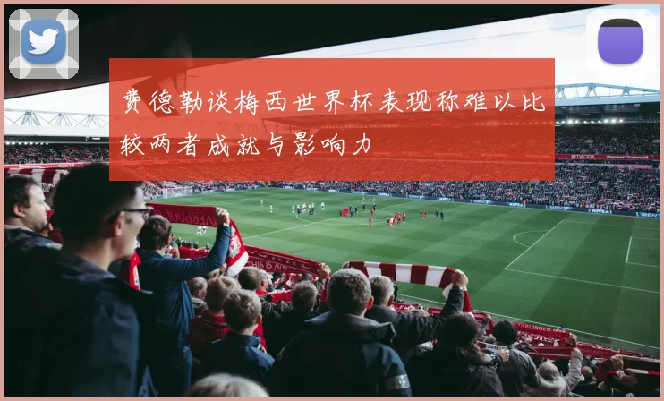 费德勒谈梅西世界杯表现称难以比较两者成就与影响力