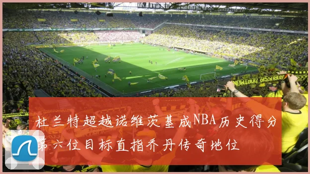 杜兰特超越诺维茨基成NBA历史得分第六位目标直指乔丹传奇地位