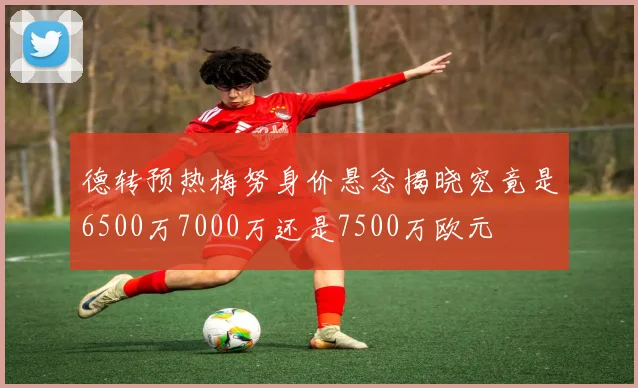 德转预热梅努身价悬念揭晓究竟是6500万7000万还是7500万欧元