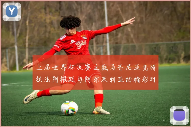 上届世界杯决赛主裁马齐尼亚克将执法阿根廷与阿尔及利亚的精彩对决