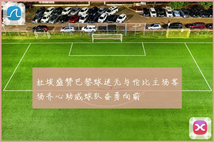 杜埃盛赞巴黎球迷无与伦比主场客场齐心助威球队奋勇向前