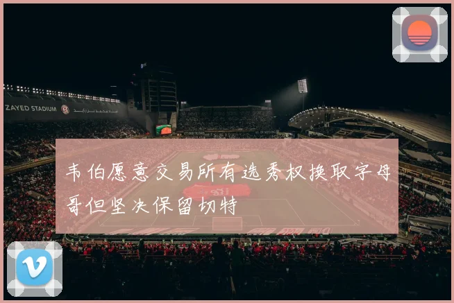 韦伯愿意交易所有选秀权换取字母哥但坚决保留切特