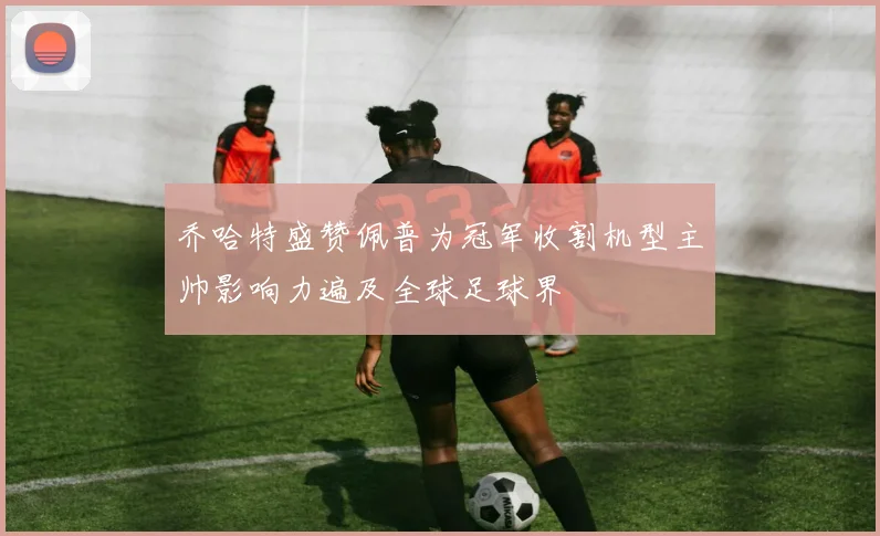 乔哈特盛赞佩普为冠军收割机型主帅影响力遍及全球足球界
